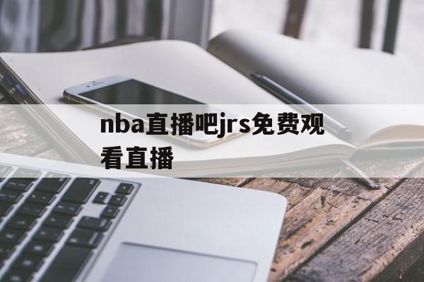 nba直播吧jrs免费观看直播_(nba直播视频jrs)