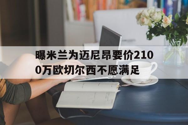 包含曝米兰为迈尼昂要价2100万欧切尔西不愿满足的词条 第1张 包含曝米兰为迈尼昂要价2100万欧切尔西不愿满足的词条 第1张
