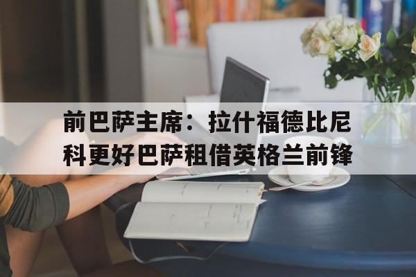 前巴萨主席：拉什福德比尼科更好巴萨租借英格兰前锋的简单介绍  第1张