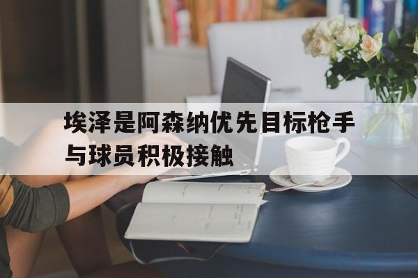 关于埃泽是阿森纳优先目标枪手与球员积极接触的信息  第1张