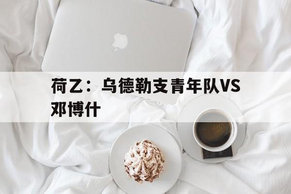 关于荷乙：乌德勒支青年队VS邓博什的信息  第1张
