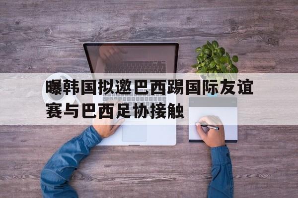 曝韩国拟邀巴西踢国际友谊赛与巴西足协接触的简单介绍  第1张