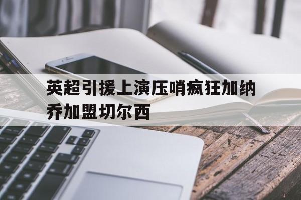 英超引援上演压哨疯狂加纳乔加盟切尔西  第1张