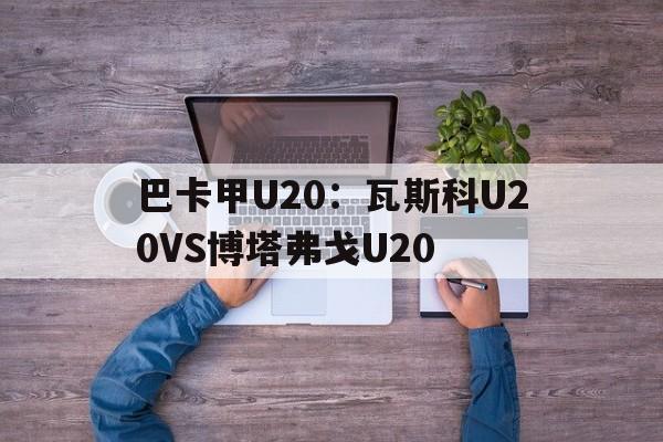 包含巴卡甲U20：瓦斯科U20VS博塔弗戈U20的词条  第1张