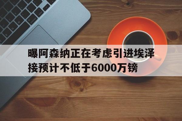 包含曝阿森纳正在考虑引进埃泽接预计不低于6000万镑的词条