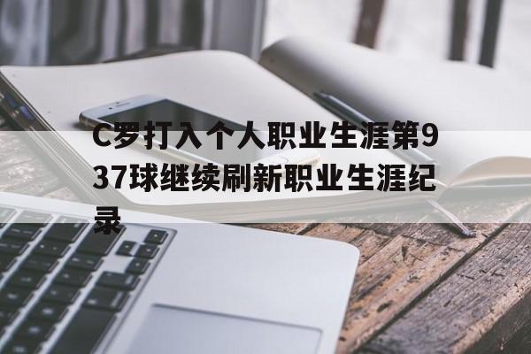 C罗打入个人职业生涯第937球继续刷新职业生涯纪录的简单介绍  第1张