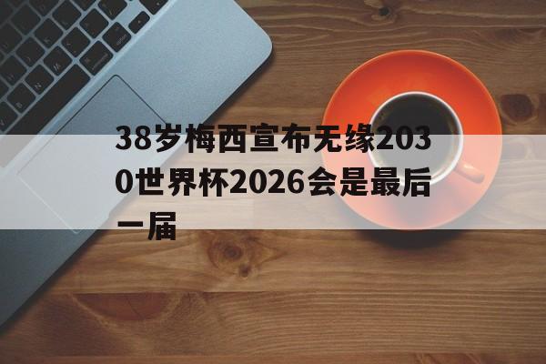 关于38岁梅西宣布无缘2030世界杯2026会是最后一届的信息  第1张