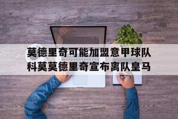 莫德里奇可能加盟意甲球队科莫莫德里奇宣布离队皇马的简单介绍 第1张 莫德里奇可能加盟意甲球队科莫莫德里奇宣布离队皇马的简单介绍 第1张