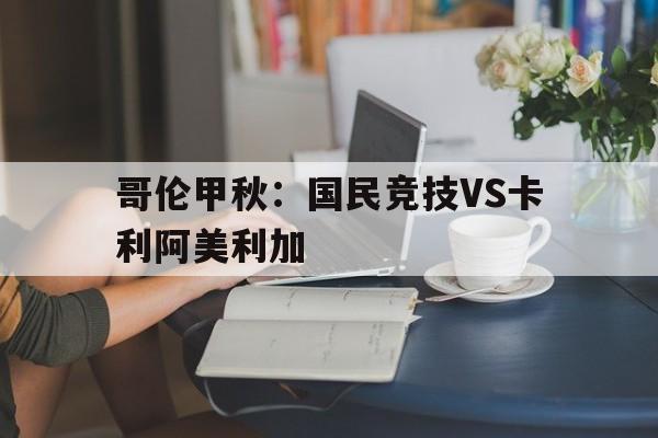 哥伦甲秋：国民竞技VS卡利阿美利加的简单介绍  第1张