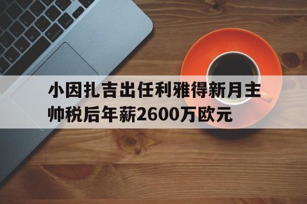 关于小因扎吉出任利雅得新月主帅税后年薪2600万欧元的信息  第1张