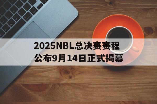 2025NBL总决赛赛程公布9月14日正式揭幕的简单介绍