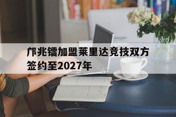 包含邝兆镭加盟莱里达竞技双方签约至2027年的词条 第1张 包含邝兆镭加盟莱里达竞技双方签约至2027年的词条 第1张